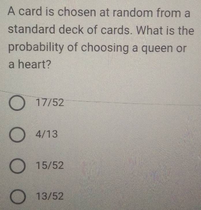 A card is chosen at random from a
standard deck of cards. What is the
probability of choosing a queen or
a heart?
17/52
4/13
15/52
13/52