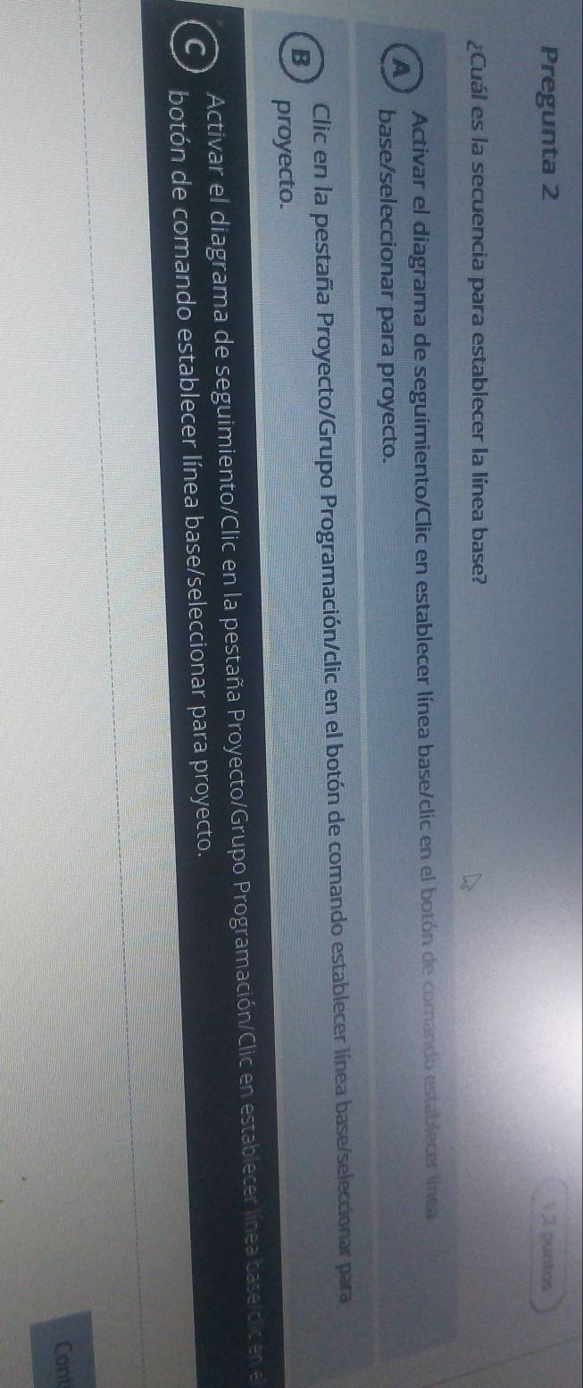 Pregunta 2 1 2 puntos
¿Cuál es la secuencia para establecer la línea base?
Activar el diagrama de seguimiento/Clic en establecer línea base/clic en el botón de comando establecer línea
A base/seleccionar para proyecto.
Clic en la pestaña Proyecto/Grupo Programación/clic en el botón de comando establecer línea base/seleccionar para
B
proyecto.
Activar el diagrama de seguimiento/Clic en la pestaña Proyecto/Grupo Programación/Clic en establecer línea base/clic en el
C
botón de comando establecer línea base/seleccionar para proyecto.
Cont