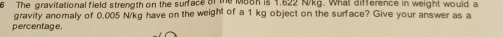 The gravitational field strength on the surface of the Maon is 1,622 N/kg. What difference in weight would a 
gravity anomaly of 0,005 N/kg have on the weight of a 1 kg object on the surface? Give your answer as a 
percentage.