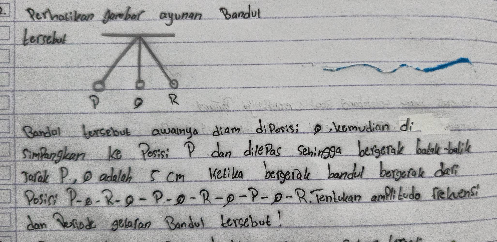 Rerhabilan gambar ayunan Bandul 
tersebot 
Bandol tersebut awainya diam diposis;, kemudian di 
simpangkan ke Posis: P dan dilepas sehingga bergerale bolek.-balik 
Jarak P. , D adalah 5 cm Kelika bergeral bandul bergoral da 
Posiss P-B-R-P-P-P-P-P-P-P-R TenLukan ampliludo feliens: 
dan Peciode getaran Bandol tersebut!