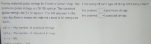 Kenny ordered guitar strings for Glenn's Guitar Shop. The How many of each type of string did Kenny order?
premium guitar strings are $4.50 apiece. The standard He ordered □ premium strings.
guitar strings are $1.50 apiece. The bill smeared in the □ standard strings.
rain, but Kenny knows he ordered a total of 80 strings for He ordered
$225
Let x= the number of premium strings
Let y= the number of standard strings
x+y=80.