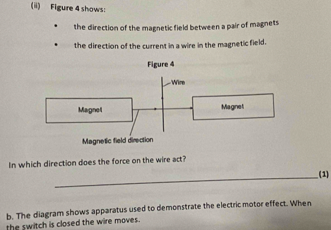 (ii) Figure 4 shows: 
the direction of the magnetic field between a pair of magnets 
the direction of the current in a wire in the magnetic field. 
In which direction does the force on the wire act? 
_ 
(1) 
b. The diagram shows apparatus used to demonstrate the electric motor effect. When 
the switch is closed the wire moves.