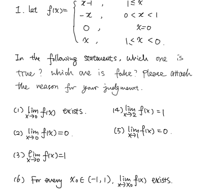 let
f(x)=beginarrayl x-1,1≤ x<1 -x,0 <0.endarray.
In the following statments, which one is
true? which ane is fake? Please attach
the reason for your judgment.
(1) limlimits _xto 0f(x) exists. (4) limlimits _xto 2f(x)=1
(5)
( 2 ) limlimits _xto 0f(x)=0 limlimits _xto 1f(x)=0.
(3) limlimits _xto 0f(x)=1
(6 ) For every x_0∈ (-1,1), limlimits _xto x_0f(x) exists.