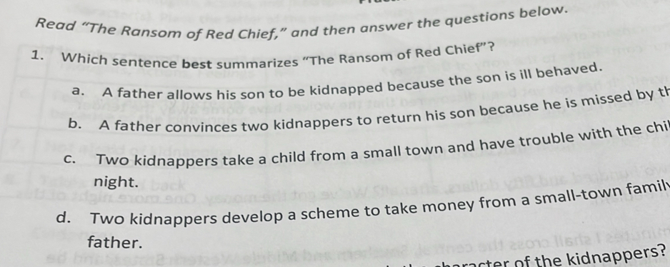 Read “The Ransom of Red Chief,” and then answer the questions below.
1. Which sentence best summarizes “The Ransom of Red Chief”?
a. A father allows his son to be kidnapped because the son is ill behaved.
b. A father convinces two kidnappers to return his son because he is missed by tl
c. Two kidnappers take a child from a small town and have trouble with the chi
night.
d. Two kidnappers develop a scheme to take money from a small-town famil
father.
racter of the kidnappers?