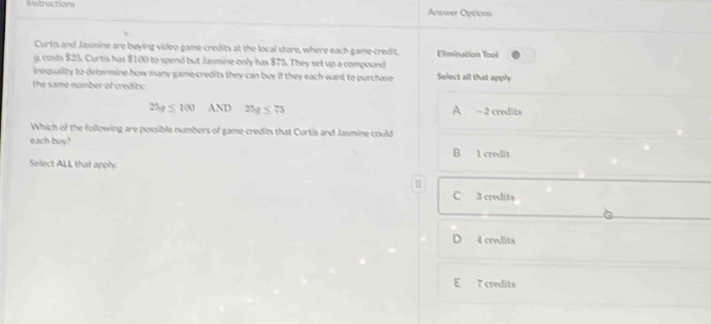 Instructions
Answer Options
Curtis and Jasmine are buying video game credits at the local store, where each game credit, Elimination Tool
g, costs $25. Curtis has $100 to spend but Jasmine only has $75. They set up a compound
inequality to determine how many game-credits they can buy if they each want to purchase Select all that apply
the same number of credits:
25g≤ 100 ND 25g≤ 75 A -2 credits
Which of the following are possible numbers of game credits that Curtis and Jasmine could
each buy? B 1 credit
Select ALL that apply
C 3 credits
D 4 credits
E 7 credits