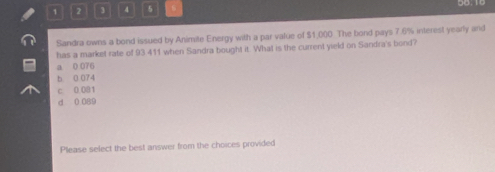 1 2 4 5
Sandra owns a bond issued by Animite Energy with a par value of $1,000 The bond pays 7.6% interest yearly and
has a market rate of 93 411 when Sandra bought it. What is the current yield on Sandra's bond?
a 0 076
b 0 074
c 0 081
d 0 089
Please select the best answer from the choices provided