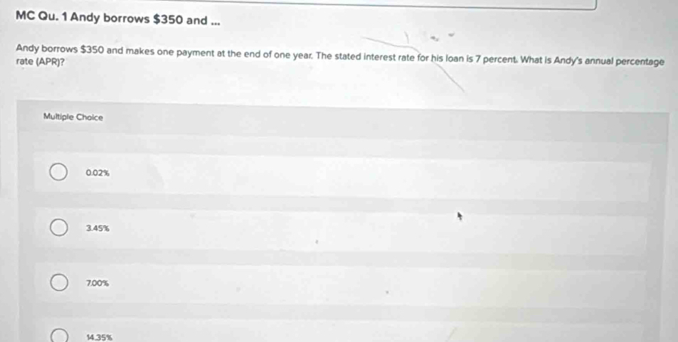 MC Qu. 1 Andy borrows $350 and ...
Andy borrows $350 and makes one payment at the end of one year. The stated interest rate for his loan is 7 percent. What is Andy's annual percentage
rate (APR)?
Multiple Choice
0.02%
3.45%
7.00%
14.35%