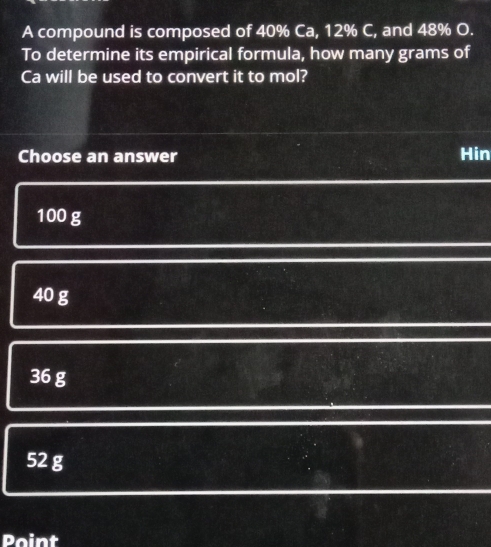 A compound is composed of 40% Ca, 12% C, and 48% O.
To determine its empirical formula, how many grams of
Ca will be used to convert it to mol?
Choose an answer Hin
100 g
40 g
36 g
52 g
Point