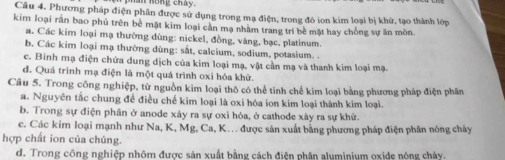 phan hong chay.
Câu 4. Phương pháp điện phân được sử dụng trong mạ điện, trong đó ion kim loại bị khử, tạo thành lớp
kim loại rấn bao phủ trên bề mặt kim loại cần mạ nhằm trang trí bề mặt hay chống sự ăn mòn.
a. Các kim loại mạ thường dùng: nickel, đồng, vàng, bạc, platinum.
b. Các kim loại mạ thường dùng: sắt, calcium, sodium, potasium. .
c. Bình mạ điện chứa dung dịch của kim loại mạ, vật cần mạ và thanh kim loại mạ.
d. Quá trình mạ điện là một quá trình oxi hóa khử.
Câu 5. Trong công nghiệp, từ nguồn kim loại thô có thể tinh chế kim loại bằng phương pháp điện phân
a. Nguyên tắc chung đề điều chế kim loại là oxi hóa ion kim loại thành kim loại.
b. Trong sự điện phân ở anode xảy ra sự oxi hóa, ở cathode xảy ra sự khử.
c. Các kim loại mạnh như Na, K, Mg, Ca, K. được sản xuất bằng phương pháp điện phân nóng chảy
hợp chất ion của chúng.
d. Trong công nghiệp nhôm được sản xuất bằng cách điện phân aluminium oxide nóng chảy.