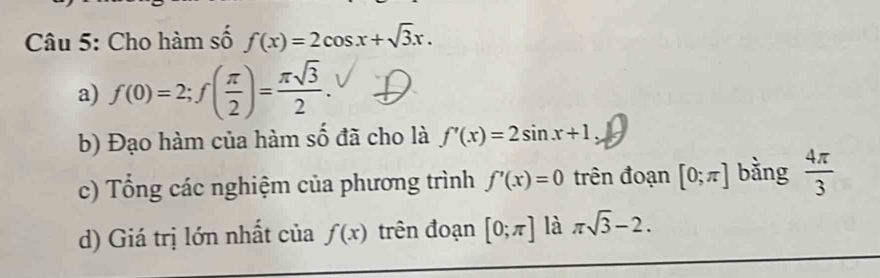 Cho hàm số f(x)=2cos x+sqrt(3)x. 
a) f(0)=2; f( π /2 )= π sqrt(3)/2 . 
b) Đạo hàm của hàm số đã cho là f'(x)=2sin x+1
c) Tổng các nghiệm của phương trình f'(x)=0 trên đoạn [0;π ] bằng  4π /3 
d) Giá trị lớn nhất của f(x) trên đoạn [0;π ] là π sqrt(3)-2.