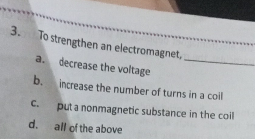 To strengthen an electromagnet,
a. decrease the voltage_
b. increase the number of turns in a coil
c. put a nonmagnetic substance in the coil
d. all of the above