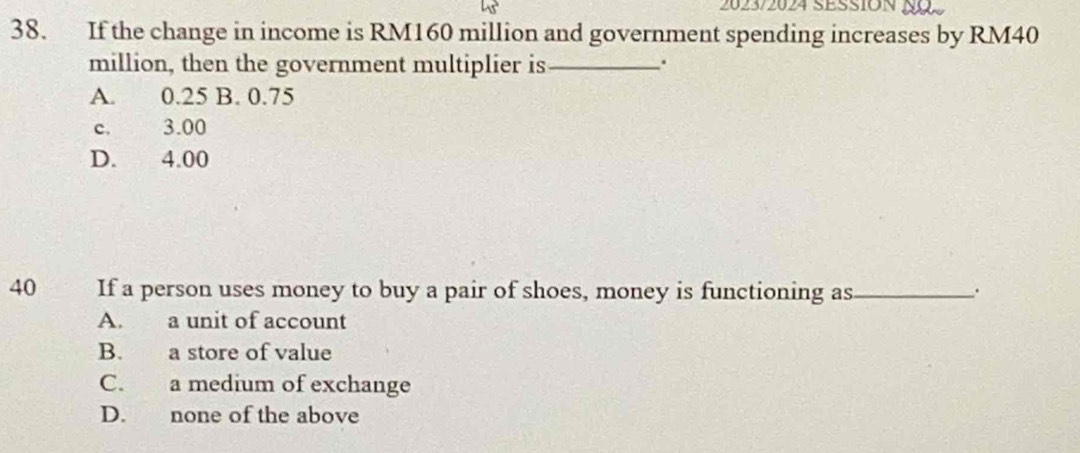 2023/2024 SEsSION NaS
38. If the change in income is RM160 million and government spending increases by RM40
million, then the government multiplier is_
.
A. 0.25 B. 0.75
c. 3.00
D. 4.00
40 If a person uses money to buy a pair of shoes, money is functioning as_
.
A. a unit of account
B. a store of value
C. a medium of exchange
D. none of the above