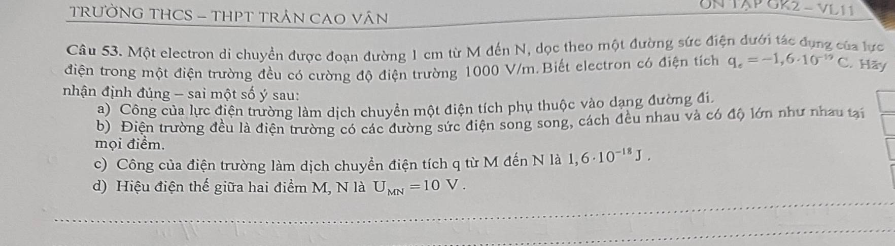 UN TẠP GK2 - VL11 
TRƯỜNG THCS - THPT TRÁN CAO VÁn 
Câu 53. Một electron di chuyền được đoạn đường 1 cm từ M đến N, dọc theo một đường sức điện dưới tác đụng của lực 
điện trong một điện trường đều có cường độ điện trường 1000 V/m. Biết electron có điện tích q_e=-1,6· 10^(-19)C. Hãy 
nhận định đúng - sai một số ý sau: 
a) Công của lực điện trường làm dịch chuyền một điện tích phụ thuộc vào dạng đường đi. 
b) Điện trường đều là điện trường có các đường sức điện song song, cách đều nhau và có độ lớn như nhau tại 
mọi điểm. 
c) Công của điện trường làm dịch chuyển điện tích q từ M đến N là 1,6· 10^(-18)J. 
d) Hiệu điện thế giữa hai điểm M, N là U_MN=10V.