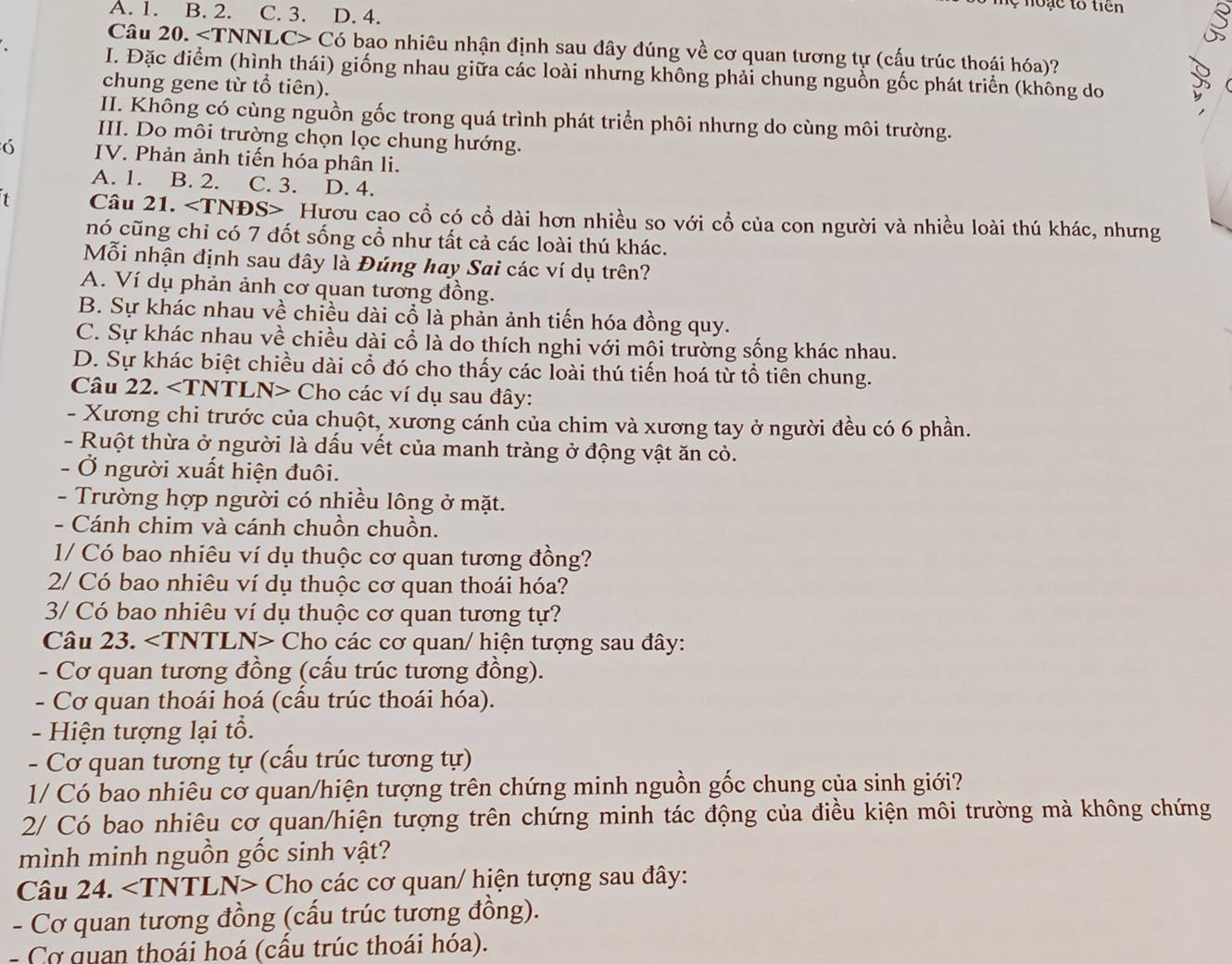 no e to tiên
A. 1. B. 2. C. 3. D. 4.
Câu 20. ∠ T UNNLC> Có bao nhiêu nhận định sau đây đúng về cơ quan tương tự (cấu trúc thoái hóa)?
I. Đặc điểm (hình thái) giống nhau giữa các loài nhưng không phải chung nguồn gốc phát triển (không do
chung gene từ tổ tiên).
II. Không có cùng nguồn gốc trong quá trình phát triển phôi nhưng do cùng môi trường.
III. Do môi trường chọn lọc chung hướng.
6 IV. Phản ảnh tiến hóa phân li.
A. 1. B. 2. C. 3. D. 4.
1 Câu 21. * Hươu cao cổ có cổ dài hơn nhiều so với cổ của con người và nhiều loài thú khác, nhưng
nó cũng chỉ có 7 đốt sống cổ như tất cả các loài thú khác.
Mỗi nhận định sau đây là Đúng hay Sai các ví dụ trên?
A. Ví dụ phản ảnh cơ quan tương đồng.
B. Sự khác nhau về chiều dài cổ là phản ảnh tiến hóa đồng quy.
C. Sự khác nhau về chiều dài cổ là do thích nghi với môi trường sống khác nhau.
D. Sự khác biệt chiều dài cổ đó cho thấy các loài thú tiến hoá từ tổ tiên chung.
Câu 22. Cho các ví dụ sau đây:
- Xương chi trước của chuột, xương cánh của chim và xương tay ở người đều có 6 phần.
- Ruột thừa ở người là dấu vết của manh tràng ở động vật ăn cỏ.
- Ở người xuất hiện đuôi.
- Trường hợp người có nhiều lông ở mặt.
- Cánh chim và cánh chuồn chuồn.
1/ Có bao nhiêu ví dụ thuộc cơ quan tương đồng?
2/ Có bao nhiêu ví dụ thuộc cơ quan thoái hóa?
3/ Có bao nhiêu ví dụ thuộc cơ quan tương tự?
Câu 23. ∠ TNT L N> Cho các cơ quan/ hiện tượng sau đây:
- Cơ quan tương đồng (cấu trúc tương đồng).
- Cơ quan thoái hoá (cấu trúc thoái hóa).
-  Hiện tượng lại tổ.
- Cơ quan tương tự (cấu trúc tương tự)
1/ Có bao nhiêu cơ quan/hiện tượng trên chứng minh nguồn gốc chung của sinh giới?
2/ Có bao nhiêu cơ quan/hiện tượng trên chứng minh tác động của điều kiện môi trường mà không chứng
mình minh nguồn gốc sinh vật?
Câu 24. < <tex>=TNT TLN> Cho các cơ quan/ hiện tượng sau đây:
- Cơ quan tương đồng (cấu trúc tương đồng).
-  Cơ quan thoái hoá (cấu trúc thoái hóa).