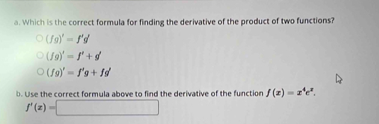 Which is the correct formula for finding the derivative of the product of two functions?
(fg)'=f'g'
(fg)'=f'+g'
(fg)'=f'g+fg'
b. Use the correct formula above to find the derivative of the function f(x)=x^4e^x.
f'(x)=□