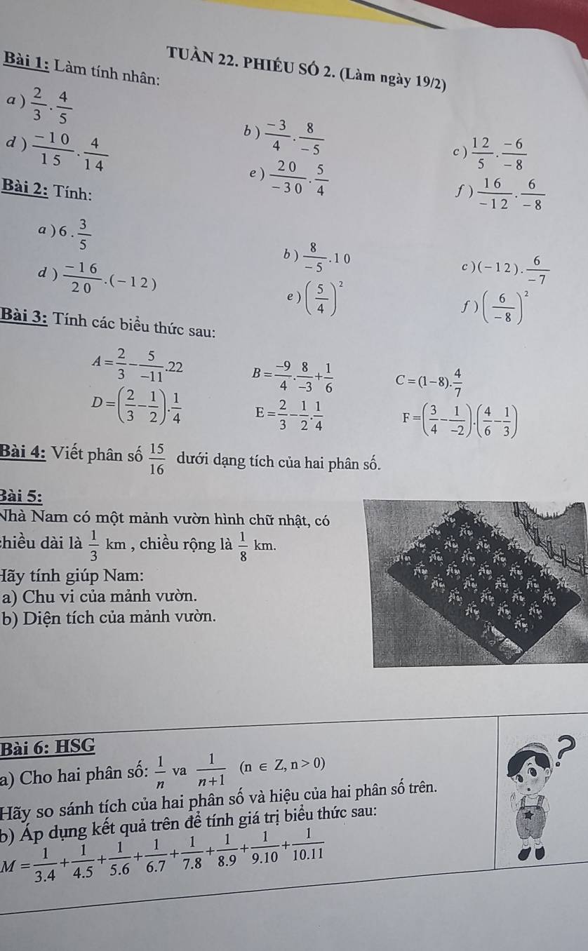 TUÀN 22. PHIÉU SÓ 2. (Làm ngày 19/2)
Bài 1: Làm tính nhân:
a )  2/3 ·  4/5   (-3)/4 ·  8/-5 
d)  (-10)/15 ·  4/14 
b )
c )  12/5 ·  (-6)/-8 
e)  20/-30 . 5/4 
Bài 2: Tính:
f)  16/-12 ·  6/-8 
a ) 6. 3/5 
d )  (-16)/20 .(-12)
b )  8/-5 .10 c ) (-12). 6/-7 
e ) ( 5/4 )^2 f) ( 6/-8 )^2
Bài 3: Tính các biểu thức sau:
A= 2/3 - 5/-11 .22 B= (-9)/4 . 8/-3 + 1/6  C=(1-8). 4/7 
D=( 2/3 - 1/2 ). 1/4  E= 2/3 - 1/2 . 1/4  F=( 3/4 - 1/-2 )· ( 4/6 - 1/3 )
Bài 4: Viết phân số  15/16  dưới dạng tích của hai phân số.
Bài 5:
Nhà Nam có một mảnh vườn hình chữ nhật, có
:hiều dài là  1/3 km , chiều rộng là  1/8 km.
Hãy tính giúp Nam:
a) Chu vi của mảnh vườn.
b) Diện tích của mảnh vườn.
Bài 6: HSG
a) Cho hai phân số:  1/n  va  1/n+1 (n∈ Z,n>0)
?
Hãy so sánh tích của hai phân số và hiệu của hai phân số trên.
b) Áp dụng kết quả trên đề tính giá trị biểu thức sau:
M= 1/3.4 + 1/4.5 + 1/5.6 + 1/6.7 + 1/7.8 + 1/8.9 + 1/9.10 + 1/10.11 