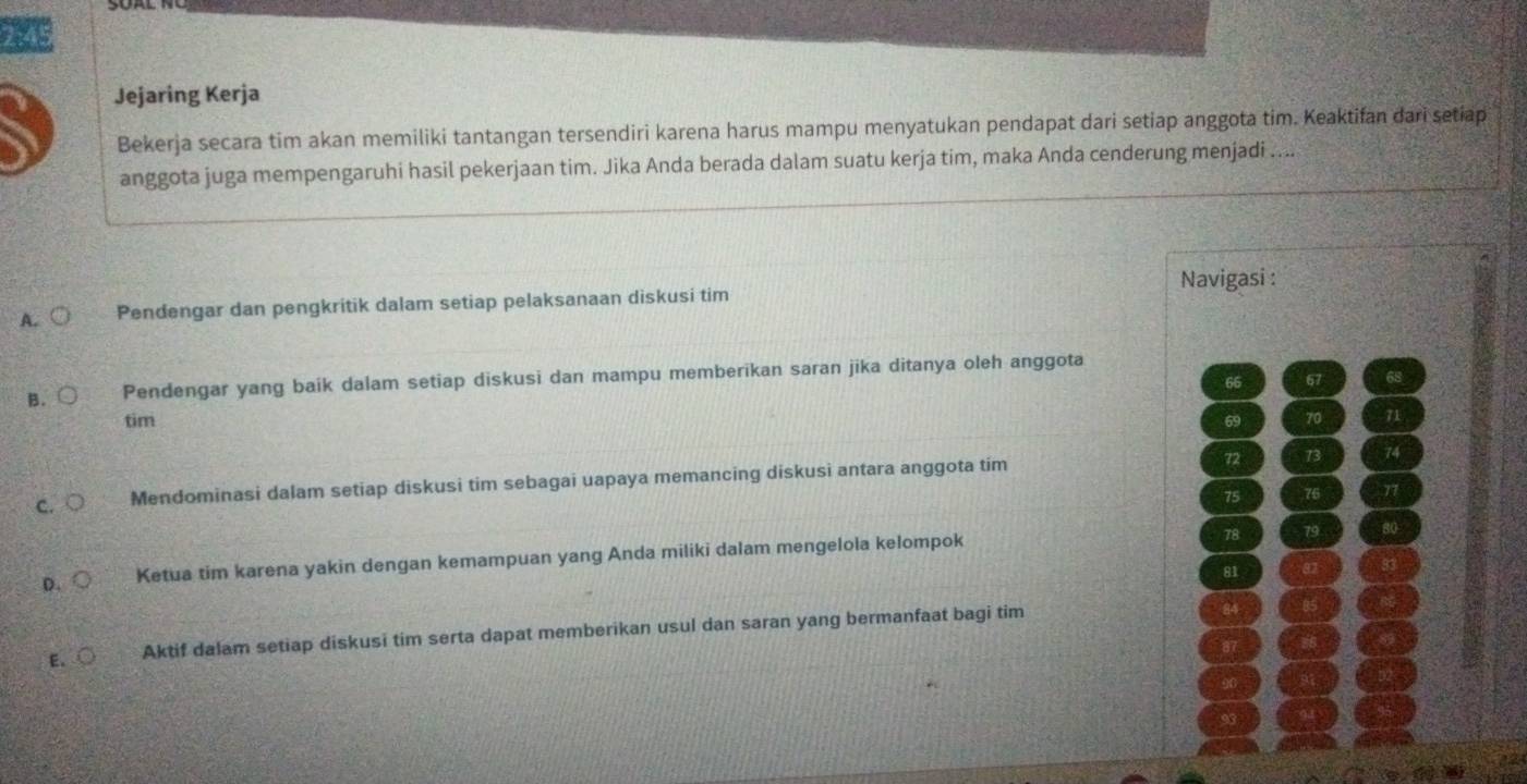 745
Jejaring Kerja
Bekerja secara tim akan memiliki tantangan tersendiri karena harus mampu menyatukan pendapat dari setiap anggota tim. Keaktifan dari setiap
anggota juga mempengaruhi hasil pekerjaan tim. Jika Anda berada dalam suatu kerja tim, maka Anda cenderung menjadi ....
A. Pendengar dan pengkritik dalam setiap pelaksanaan diskusi tim Navigasi :
B. Pendengar yang baik dalam setiap diskusi dan mampu memberikan saran jika ditanya oleh anggota
66 67
tim 69 70 71
C. Mendominasi dalam setiap diskusi tim sebagai uapaya memancing diskusi antara anggota tim
72 73 74
75 76 77
D. Ketua tim karena yakin dengan kemampuan yang Anda miliki dalam mengelola kelompok
78 79
81 82
E. ○ Aktif dalam setiap diskusi tim serta dapat memberikan usul dan saran yang bermanfaat bagi tim
84
8