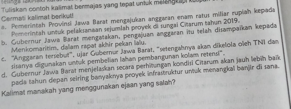 telinga taki-laki
Tuliskan contoh kalimat bermajas yang tepat untuk melengkapi kulp
Cermati kalimat berikut!
a. Pemerintah Provinsi Jawa Barat mengajukan anggaran enam ratus miliar rupiah kepada
Pemerintah untuk pelaksanaan sejumlah proyek di sungai Citarum tahun 2019.
b. Gubernur Jawa Barat mengatakan, pengajuan anggaran itu telah disampaikan kepada
Menkomaritim, dalam rapat akhir pekan lalu.
c. “Anggaran tersebut”, ujar Gubernur Jawa Barat, “setengahnya akan dikelola oleh TNI dan
sisanya digunakan untuk pembelian lahan pembangunan kolam retensi”.
d. Gubernur Jawa Barat menjelaskan secara perhitungan kondisi Citarum akan jauh lebih baik
pada tahun depan seiring banyaknya proyek infrastruktur untuk menangkal banjir di sana.
Kalimat manakah yang menggunakan ejaan yang salah?