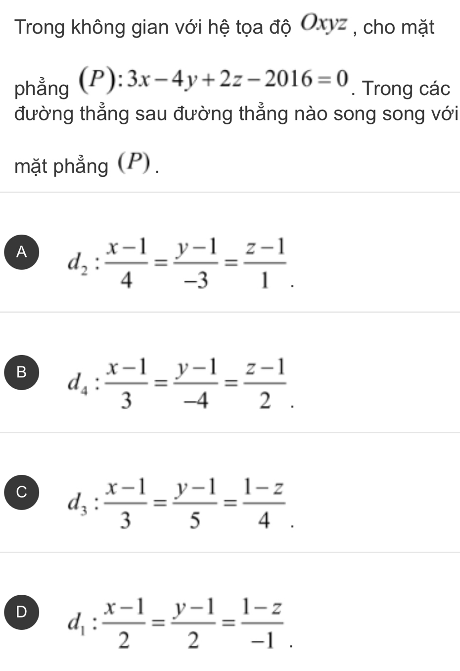 Trong không gian với hệ tọa độ Oxyz , cho mặt
phẳng (P): 3x-4y+2z-2016=0. Trong các
đường thẳng sau đường thẳng nào song song với
mặt phẳng (P).
A d_2: (x-1)/4 = (y-1)/-3 = (z-1)/1 .
B d_4: (x-1)/3 = (y-1)/-4 = (z-1)/2 .
C d_3: (x-1)/3 = (y-1)/5 = (1-z)/4 .
D d_1: (x-1)/2 = (y-1)/2 = (1-z)/-1 .