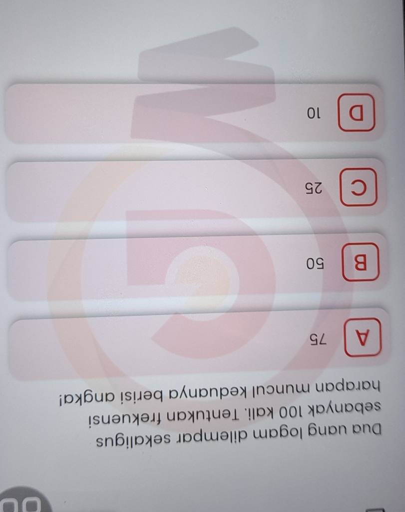 Dua uang logam dilempar sekaligus
sebanyak 100 kali. Tentukan frekuensi
harapan muncul keduanya berisi angka!
A 75
B 50
C 25
D 10