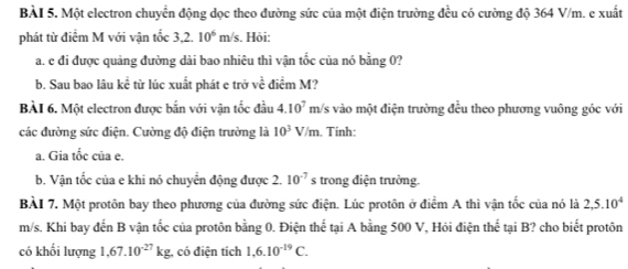 Một electron chuyển động dọc theo đường sức của một điện trường đều có cường độ 364 V/m. e xuất 
phát từ điểm M với vận tốc 3,2. 10^6 m /s. Hỏi: 
a. e đi được quảng đường dài bao nhiêu thì vận tốc của nó bằng 0? 
b. Sau bao lâu kể từ lúc xuất phát e trở về điểm M? 
BÀI 6. Một electron được bắn với vận tốc đầu 4.10^7 m/ /s vào một điện trường đều theo phương vuông góc với 
các đường sức điện. Cường độ điện trường là 10^3V/m. Tinh: 
a. Gia tốc của e. 
b. Vân tốc của e khi nó chuyễn động được 2. 10^(-7)s trong điện trường. 
BÀI 7. Một protôn bay theo phương của đường sức điện. Lúc protôn ở điểm A thì vận tốc của nó là 2, 5.10^4
m/s. Khi bay đến B vận tốc của protôn bằng 0. Điện thể tại A bằng 500 V, Hỏi điện thế tại B? cho biết protôn 
có khối lượng 1,67.10^(-27)kg , có điện tích 1,6.10^(-19)C.