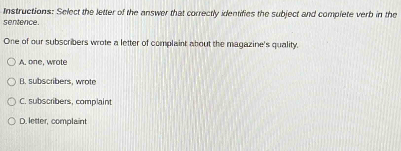 Instructions: Select the letter of the answer that correctly identifies the subject and complete verb in the
sentence.
One of our subscribers wrote a letter of complaint about the magazine's quality.
A. one, wrote
B. subscribers, wrote
C. subscribers, complaint
D. letter, complaint