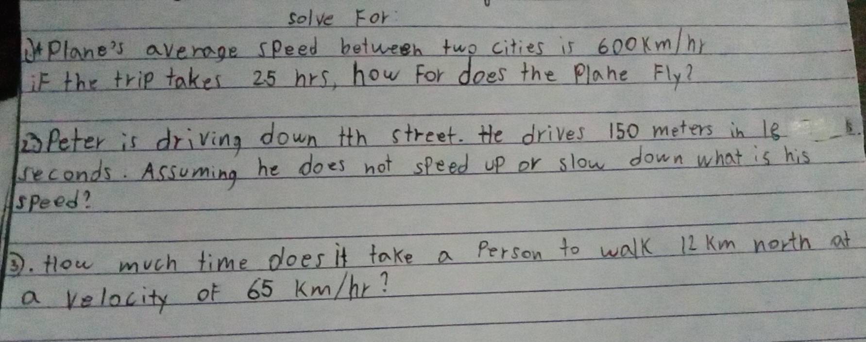 solve For 
Plane's average speed between two cities is 600Km/hr
if the trip takes 25 hrs, how For does the Plane Fly? 
Peter is driving down ith street. He drives 150 meters in 18 E. 
reconds. Assuming he does not speed up or slow down what is his 
speed? 
③. Hlow much time does it take a Person to walk 12 Km north at 
a velocity of 65 Km/hr?