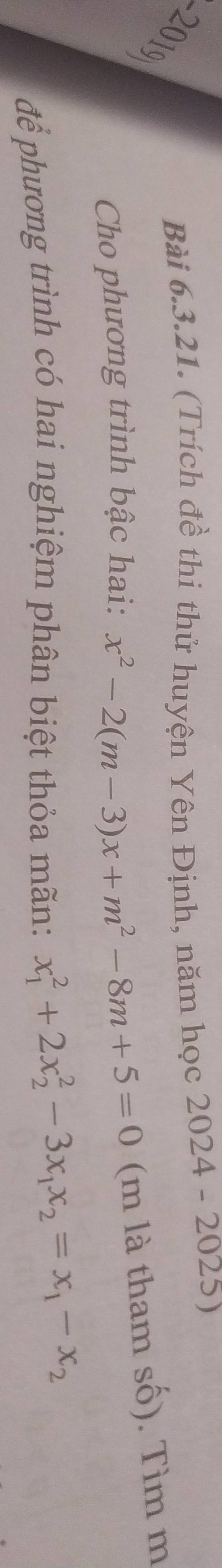 2019 
Bài 6.3.21. (Trích đề thi thử huyện Yên Định, năm học 2024 - 2025)
Cho phương trình bậc hai: x^2-2(m-3)x+m^2-8m+5=0 (m là tham số). Tìm m
để phương trình có hai nghiệm phân biệt thỏa mãn: x_1^(2+2x_2^2-3x_1)x_2=x_1-x_2