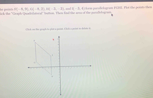 he points F(-8,9), G(-8,2), H(-3,-3) , and I(-3,4) form parallelogram FGHI. Plot the points then 
lick the 'Graph Quadrilateral' button. Then find the area of the parallelogram. 
Click on the graph to plot a point. Click a point to delete it.