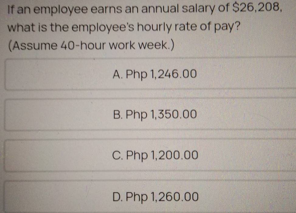 If an employee earns an annual salary of $26,208,
what is the employee's hourly rate of pay?
(Assume 40-hour work week.)
A. Php 1,246.00
B. Php 1,350.00
C. Php 1,200.00
D. Php 1,260.00