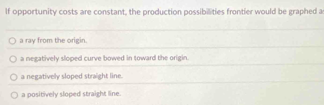 lf opportunity costs are constant, the production possibilities frontier would be graphed a
a ray from the origin.
a negatively sloped curve bowed in toward the origin.
a negatively sloped straight line.
a positively sloped straight line.