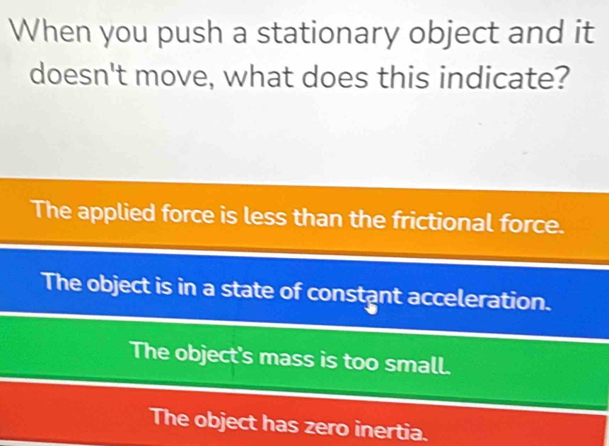 When you push a stationary object and it
doesn't move, what does this indicate?
The applied force is less than the frictional force.
The object is in a state of constant acceleration.
The object's mass is too small.
The object has zero inertia.