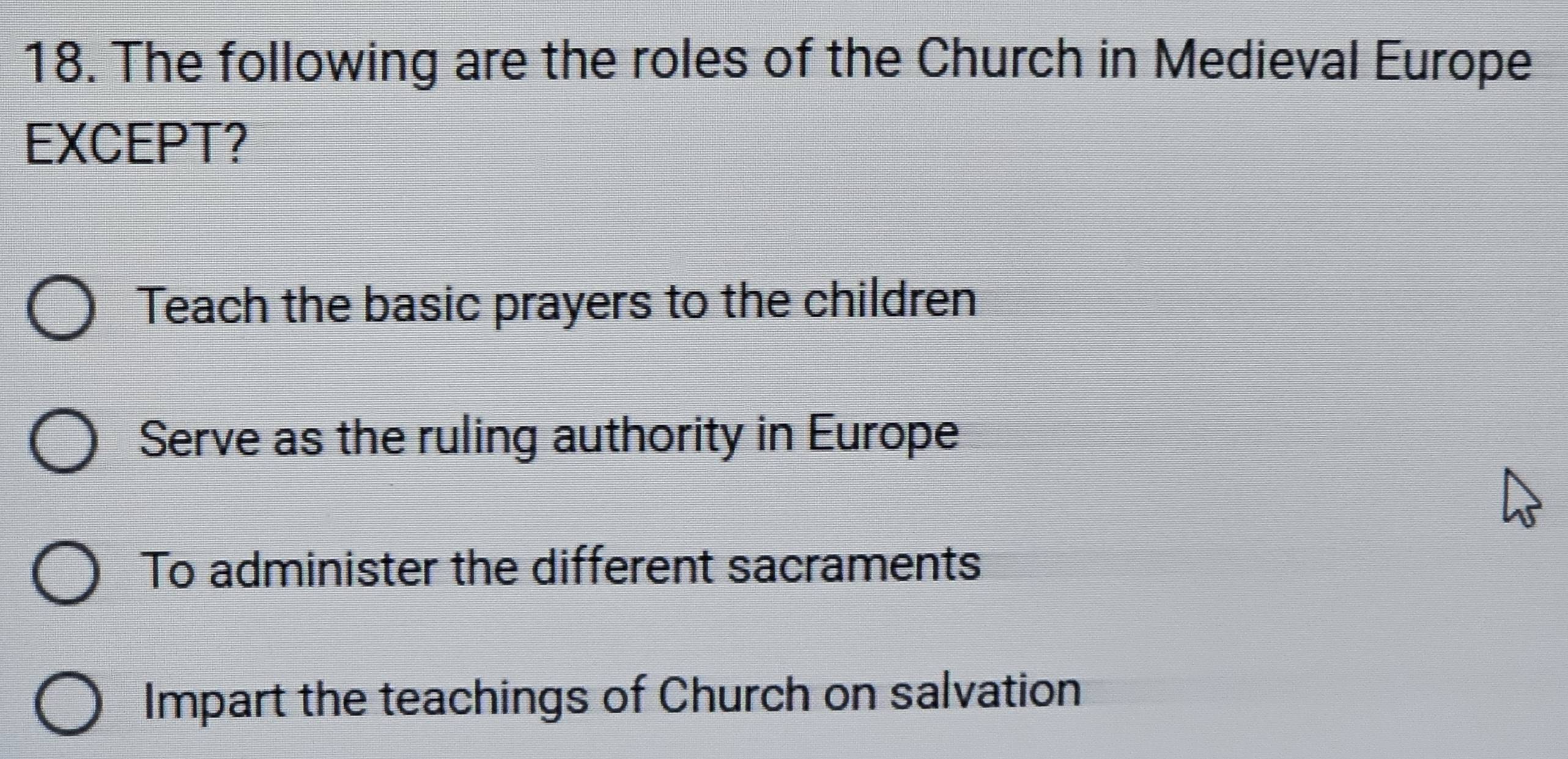 The following are the roles of the Church in Medieval Europe
EXCEPT?
Teach the basic prayers to the children
Serve as the ruling authority in Europe
To administer the different sacraments
Impart the teachings of Church on salvation