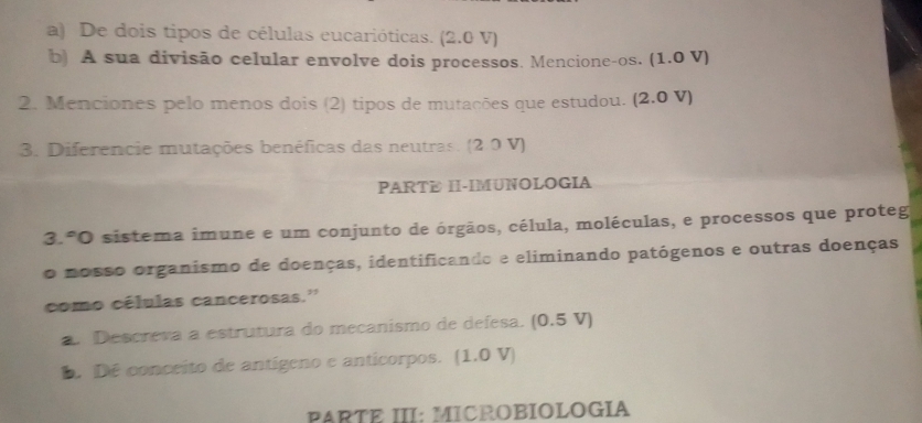 De dois tipos de células eucarióticas. (2.0 V) 
b) A sua divisão celular envolve dois processos. Mencione-os. (1.0 V)
2. Menciones pelo menos dois (2) tipos de mutações que estudou. (2.0 V)
3. Diferencie mutações benéficas das neutras. (2.0 V) 
PARTE II-IMUNOLOGIA 
3.ºO sistema imune e um conjunto de órgãos, célula, moléculas, e processos que proteg 
o nosso organismo de doenças, identificando e eliminando patógenos e outras doenças 
como células cancerosas.'' 
a. Descreva a estrutura do mecanismo de defesa. (0.5 V) 
D. Dé conceito de antígeno e anticorpos. (1.0 V) 
PARTE III: MICROBIOLOGIA