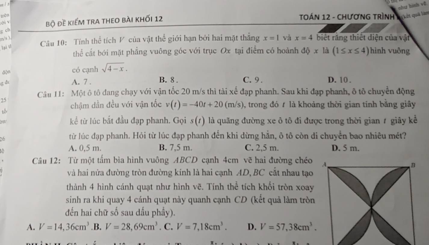 như hình về
trên  TOÁN 12 - ChươN Trình Nhyát quải là
với v
bộ đề kiểm tra theo bài khối 12
g ch
m/s ),
lại t1  Câu 10: Tính thể tích V của vật thể giới hạn bởi hai mặt thẳng x=1 và x=4 biết răng thiết diện của vật
thể cắt bới mặt phẳng vuông góc với trục Ox tại điểm có hoành dhat Qx là (1≤ x≤ 4) hình vuông
độn
có cạnh sqrt(4-x).
B. 8 .
g đ A. 7 . C. 9 . D. 10 .
Câu 11: Một ô tô đang chạy với vận tốc 20 m/s thì tài xế đạp phanh. Sau khi đạp phanh, ô tô chuyển động
25
chậm dần đều với vận tốc v(t)=-40t+20(m/s) 1, trong đó 7 là khoảng thời gian tính bằng giây
m kể từ lúc bắt đầu đạp phanh. Gọi s(t) là quãng đường xe ô tô đi được trong thời gian 7 giây kể
26
từ lúc đạp phanh. Hỏi từ lúc đạp phanh đến khi dừng hằn, ô tô còn di chuyển bao nhiêu mét?
10
A. 0,5 m. B. 7,5 m. C. 2,5 m. D. 5 m.
Câu 12: Từ một tấm bìa hình vuông ABCD cạnh 4cm vẽ hai đường chéo A,
B
và hai nửa đường tròn đường kính là hai cạnh AD, BC cắt nhau tạo
thành 4 hình cánh quạt như hình vẽ. Tính thể tích khối tròn xoay
sinh ra khi quay 4 cánh quạt này quanh cạnh CD (kết quả làm tròn
đến hai chữ số sau dấu phẩy).
A. V=14,36cm^3 .B. V=28,69cm^3. C. V=7,18cm^3. D. V=57,38cm^3.