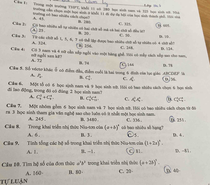 Lớp l
Câu 1: Trong một trường THPT, khối 11 có 280 học sinh nam và 325 học sinh nữ. Nhà
trường cần chọn một học sinh ở khối 11 đi dự dạ hội của học sinh thành phố. Hỏi nhà
trường có bao nhiêu cách chọn?
A. 45. B. 280. C. 325. D. 605.
Câu 2: Có bao nhiêu số tự nhiên có hai chữ số mà cả hai chữ số đều lẻ?
A. 25 . B. 20 . C. 50 . D. 10 .
Câu 3: Từ các chữ số 1, 5, 6, 7 có thể lập được bao nhiêu chữ số tự nhiên có 4 chữ số?
A. 324. B. 256. C. 248. D. 124.
Cầu 4: :Có 3 nam và 4 nữ cần xếp ngồi vào một hàng ghế. Hỏi có mấy cách xếp sao cho nam,
nữ ngồi xen kẽ?
A. 72 B. 74 C, 144 D. 78
Câu 5. Số véctơ khác vector 0 có điểm đầu, điểm cuối là hai trong 6 đinh của lục giác ABCDEF là
A. P_6.
B. C_6^(2. C. A_6^2. D、 36.
Câu 6. Một tổ có 6 học sịnh nam và 9 học sinh nữ. Hỏi có bao nhiêu cách chọn 6 học sinh
đi lao động, trong đó có đúng 2 học sinh nam?
A. C_6^2+C_9^4. B. C_6^2C_(13)^4. C. A_6^2A_9^4. D. C_6^2C_9^4.
Câu 7. Một nhóm gồm 6 học sinh nam và 7 học sinh nữ. Hỏi có bao nhiêu cách chọn từ đó
ra 3 học sinh tham gia văn nghệ sao cho luôn có ít nhất một học sinh nam.
A. 245 . B. 3480 . C. 336 . D. 251 .
Câu 8. Trong khai triển nhị thức Niu-tơn của (a+b)^4) có bao nhiêu số hạng?
A. 6 . B. 3 . C 5. D. 4 .
Câu 9. Tính tổng các hệ số trong khai triển nhị thức Niu-tơn của (1+2x)^4.
A. 1. B. -1. C. 81. D. -81.
Câu 10. Tìm hệ số của đơn thức a^3b^2 trong khai triền nhị thức (a+2b)^5.
A. 160· B. 80· C. 20· D.40
tự  luận