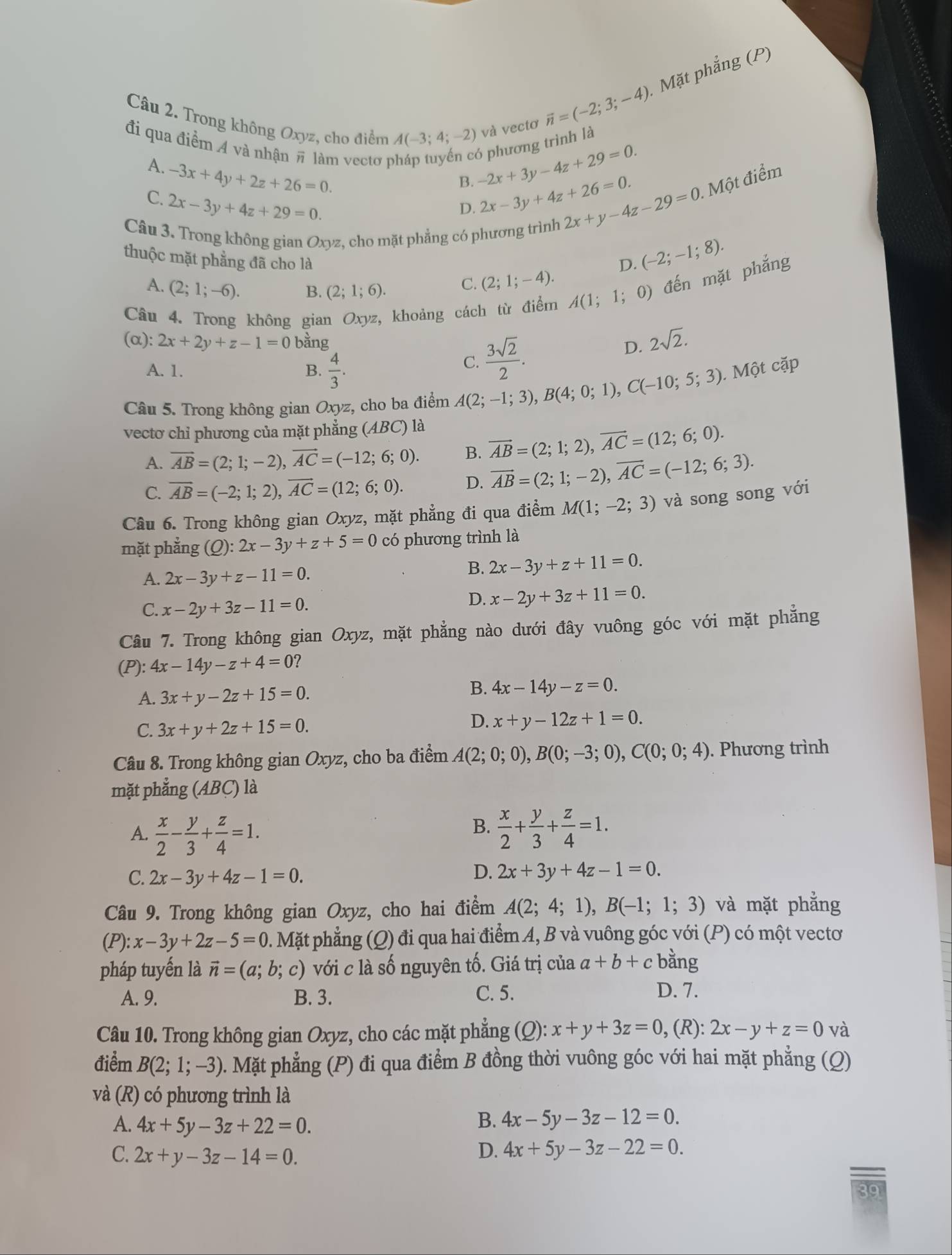 Mặt phẳng (P)
và vecto vector n=(-2;3;-4)
Câu 2. Trong không Oxyz, cho điểm A(-3;4;-2) -2x+3y-4z+29=0. 6 phương trình là
đi qua điểm 4 và nhận # làm vectơ p
A. -3x+4y+2z+26=0.
B.
C. 2x-3y+4z+29=0.
D. 2x-3y+4z+26=0.. Một điểm
Câu 3. Trong không gian Oxyz, cho mặt phẳng có phương trình
2x+y-4z-29=0
thuộc mặt phẳng đã cho là D. (-2;-1;8).
A. (2;1;-6). B. (2;1;6).
C. (2;1;-4).
Câu 4. Trong không gian Oxyz, khoảng cách từ điểm A(1;1;0 0) đến mặt phẳng
(α): 2x+2y+z-1=0 bằng D. 2sqrt(2).
A. 1. B.  4/3 .
C.  3sqrt(2)/2 .
Câu 5. Trong không gian Oxyz, cho ba điểm A(2;-1;3),B(4;0;1),C(-10;5;3). Một cặp
vectơ chỉ phương của mặt phẳng (ABC) là
A. vector AB=(2;1;-2),vector AC=(-12;6;0). B. vector AB=(2;1;2),vector AC=(12;6;0).
C. overline AB=(-2;1;2),overline AC=(12;6;0). D. vector AB=(2;1;-2),vector AC=(-12;6;3).
Câu 6. Trong không gian Oxyz, mặt phẳng đi qua điểm M(1;-2;3) và song song với
mặt phẳng (Q):2x-3y+z+5=0 có phương trình là
A. 2x-3y+z-11=0.
B. 2x-3y+z+11=0.
C. x-2y+3z-11=0.
D. x-2y+3z+11=0.
Câu 7. Trong không gian Oxyz, mặt phẳng nào dưới đây vuông góc với mặt phẳng
(P): 4x-14y-z+4=0
A. 3x+y-2z+15=0.
B. 4x-14y-z=0.
C. 3x+y+2z+15=0.
D. x+y-12z+1=0.
Câu 8. Trong không gian Oxyz, cho ba điểm A(2;0;0),B(0;-3;0),C(0;0;4). Phương trình
mặt phẳng (ABC) là
B.
A.  x/2 - y/3 + z/4 =1.  x/2 + y/3 + z/4 =1.
C. 2x-3y+4z-1=0.
D. 2x+3y+4z-1=0.
Câu 9. Trong không gian Oxyz, cho hai điểm A(2;4;1),B(-1;1;3) và mặt phẳng
(P) x-3y+2z-5=0 1. Mặt phẳng (Q) đi qua hai điểm A, B và vuông góc với (P) có một vectơ
pháp tuyến là vector n=(a;b;c) với c là số nguyên tố. Giá trị của a+b+cba ng
A. 9. B. 3. C. 5. D. 7.
Câu 10. Trong không gian Oxyz, cho các mặt phẳng (Q): x+y+3z=0,(R ):2x-y+z=0 và
điểm B(2;1;-3). Mặt phẳng (P) đi qua điểm B đồng thời vuông góc với hai mặt phẳng (Q)
và (R) có phương trình là
A. 4x+5y-3z+22=0.
B. 4x-5y-3z-12=0.
C. 2x+y-3z-14=0.
D. 4x+5y-3z-22=0.
39