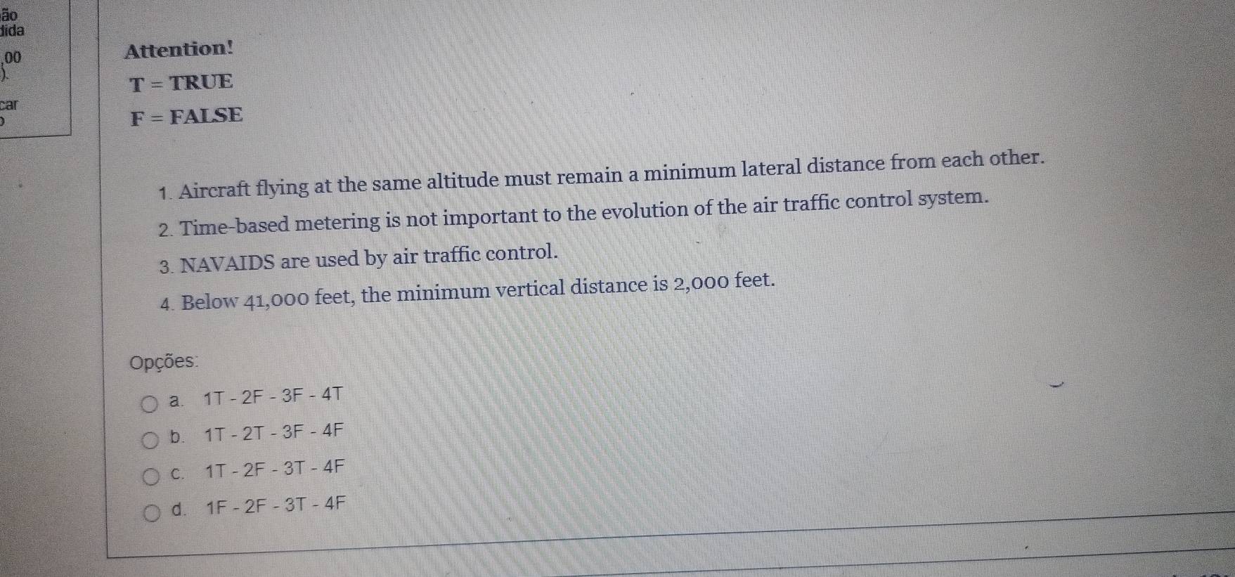 ão
dida
00
Attention!
T= TRUE
car
F= FALSE
1. Aircraft flying at the same altitude must remain a minimum lateral distance from each other.
2. Time-based metering is not important to the evolution of the air traffic control system.
3. NAVAIDS are used by air traffic control.
4. Below 41,000 feet, the minimum vertical distance is 2,000 feet.
Opções:
a. 1T - 2F - 3F - 4T
b. 1T - 2T - 3F - 4F
c. 1T - 2F - 3T - 4F
d. 1F - 2F - 3T - 4F