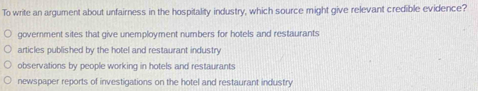 To write an argument about unfairness in the hospitality industry, which source might give relevant credible evidence?
government sites that give unemployment numbers for hotels and restaurants
articles published by the hotel and restaurant industry
observations by people working in hotels and restaurants
newspaper reports of investigations on the hotel and restaurant industry