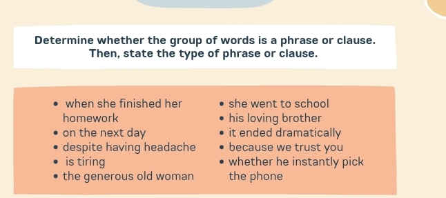 Determine whether the group of words is a phrase or clause.
Then, state the type of phrase or clause.
when she finished her she went to school
homework his loving brother
on the next day it ended dramatically
despite having headache because we trust you
is tiring whether he instantly pick
the generous old woman the phone