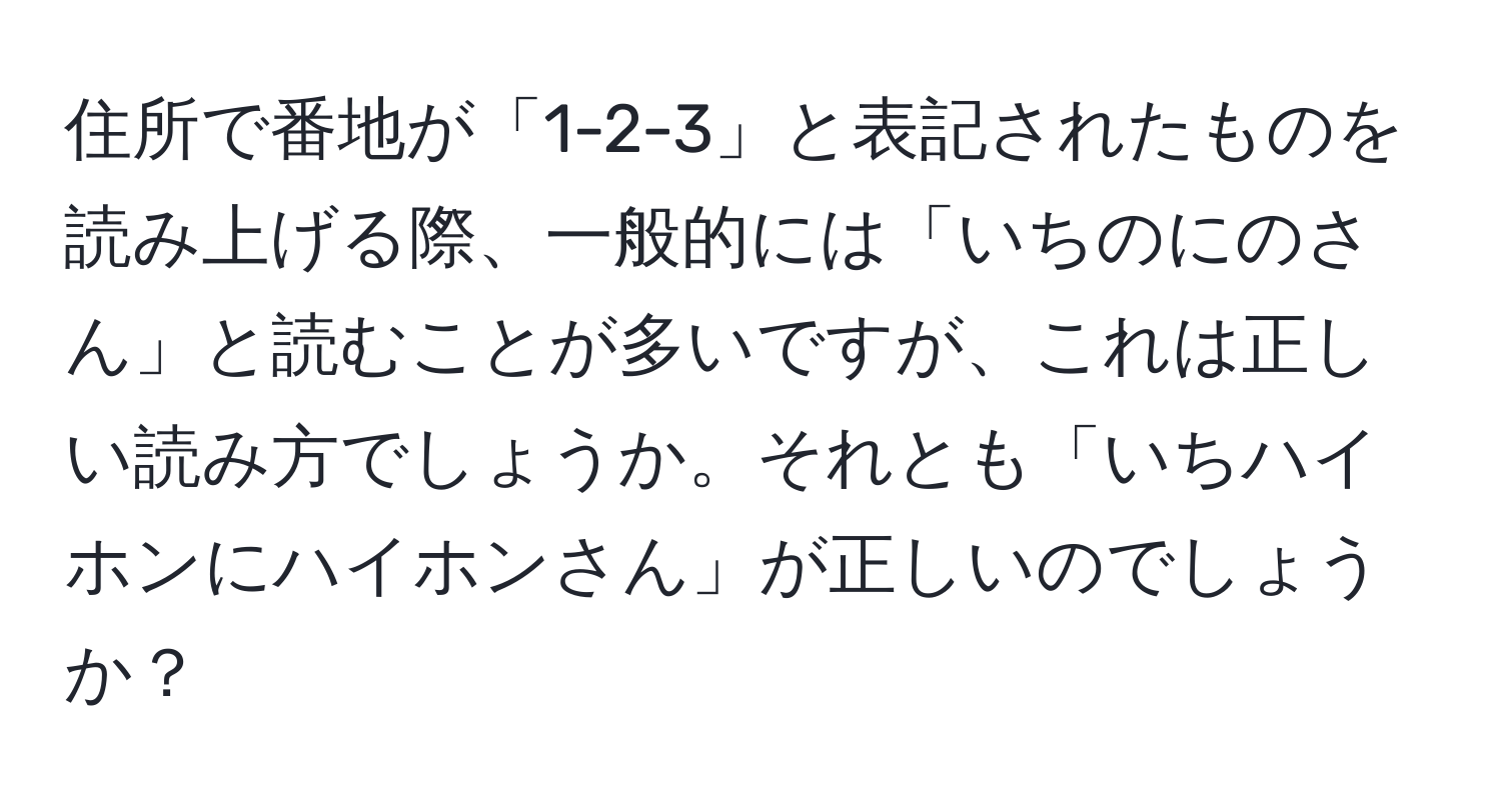 住所で番地が「1-2-3」と表記されたものを読み上げる際、一般的には「いちのにのさん」と読むことが多いですが、これは正しい読み方でしょうか。それとも「いちハイホンにハイホンさん」が正しいのでしょうか？