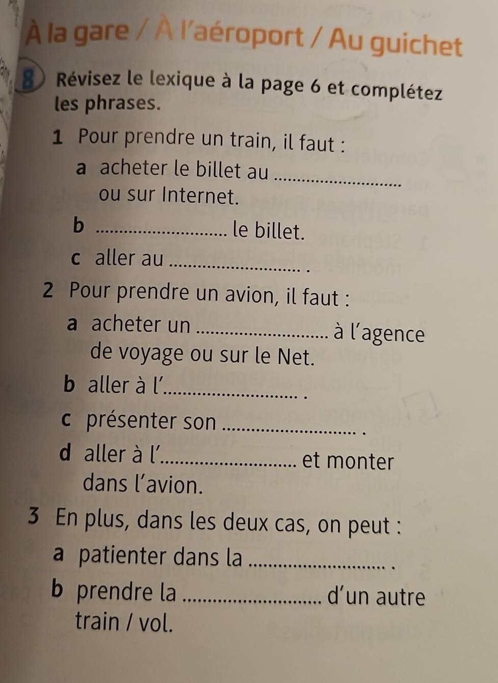 À la gare / À l'aéroport / Au guichet 
8) Révisez le lexique à la page 6 et complétez 
les phrases. 
1 Pour prendre un train, il faut : 
_ 
a acheter le billet au 
ou sur Internet. 
_b 
le billet. 
c aller au_ 
2 Pour prendre un avion, il faut : 
a acheter un _à l'agence 
de voyage ou sur le Net. 
b aller à l'_ 
c présenter son_ 
d aller à l_ et monter 
dans l’avion. 
3 En plus, dans les deux cas, on peut : 
a patienter dans la_ 
b prendre la _d’un autre 
train / vol.