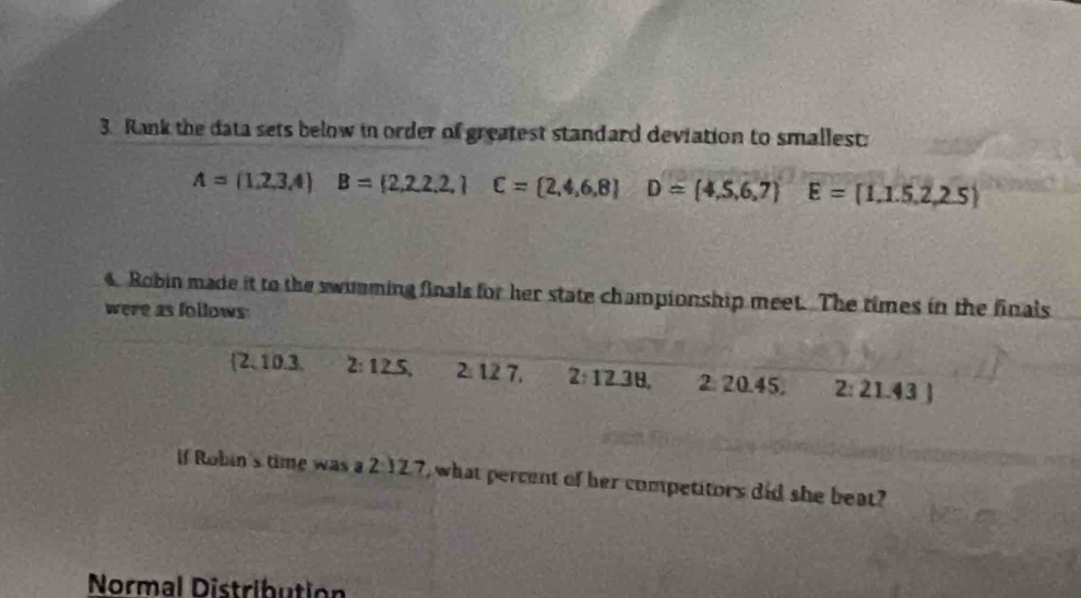 Rank the data sets below in order of greatest standard deviation to smallest:
A=(1,2,3,4) B= 2,2,2,2,1C= 2,4,6,8 D=(4,5,6,7) E= 1,1.5,2,2.5
4. Robin made it to the swumming finals for her state championship meet. The times in the finals 
were as follows: 
 2. 10.3. 2:12.5, 2: 12 7. 2:12.38, 2 20.45. 2:21.43
If Robin's time was a 2:12.7 , what percent of her competitors did she beat? 
Normal Distribution