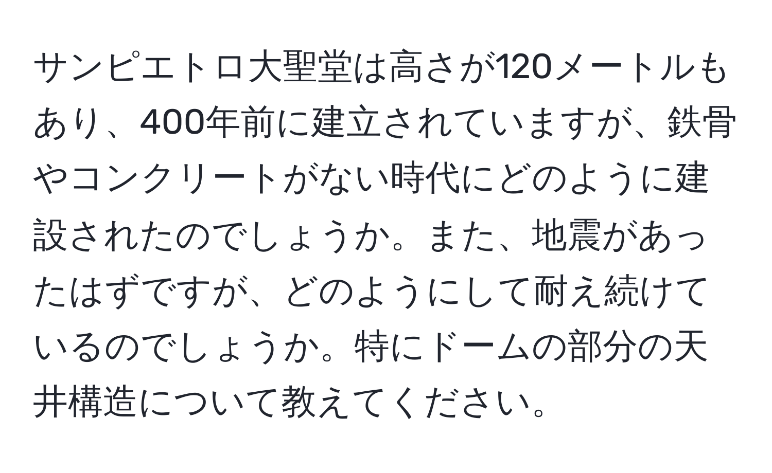 サンピエトロ大聖堂は高さが120メートルもあり、400年前に建立されていますが、鉄骨やコンクリートがない時代にどのように建設されたのでしょうか。また、地震があったはずですが、どのようにして耐え続けているのでしょうか。特にドームの部分の天井構造について教えてください。