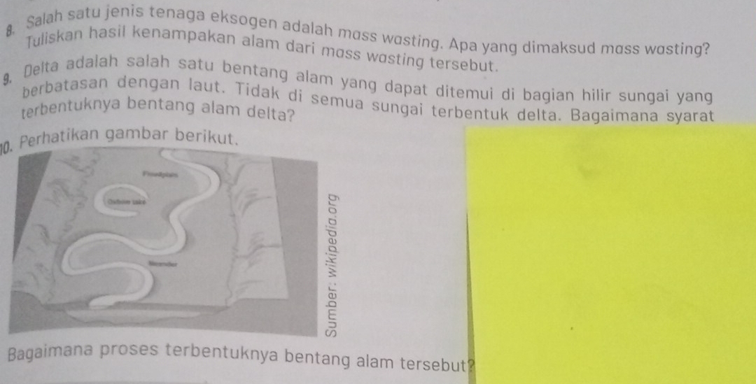 Salah satu jenis tenaga eksogen adalah moss wasting. Apa yang dimaksud moss wasting? 
Tuliskan hasil kenampakan alam dari moss wɑsting tersebut. 
9, Delta adalah salah satu bentang alam yang dapat ditemui di bagian hilir sungai yang 
berbatasan dengan laut. Tidak di semua sungai terbentuk delta. Bagaimana syarat 
terbentuknya bentang alam delta? 
0. Perhatikan gambar berikut. 
Bagaimana proses terbentuknya bentang alam tersebut?