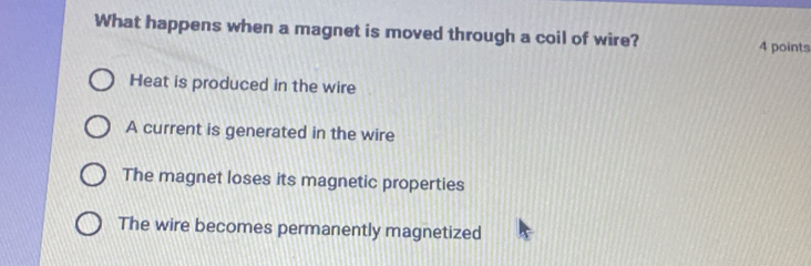 What happens when a magnet is moved through a coil of wire? 4 points
Heat is produced in the wire
A current is generated in the wire
The magnet loses its magnetic properties
The wire becomes permanently magnetized