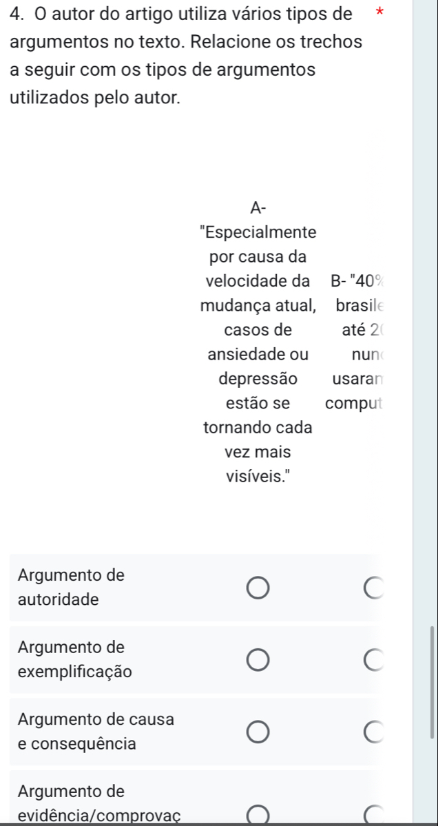 autor do artigo utiliza vários tipos de *
argumentos no texto. Relacione os trechos
a seguir com os tipos de argumentos
utilizados pelo autor.
A-
"Especialmente
por causa da
velocidade da B- "40%
mudança atual, brasile
casos de até 2
ansiedade ou nun(
depressão usaran
estão se comput
tornando cada
vez mais
visíveis."
Argumento de
autoridade
C
Argumento de
exemplificação
C
Argumento de causa
e consequência
Argumento de
evidência/comprovaç