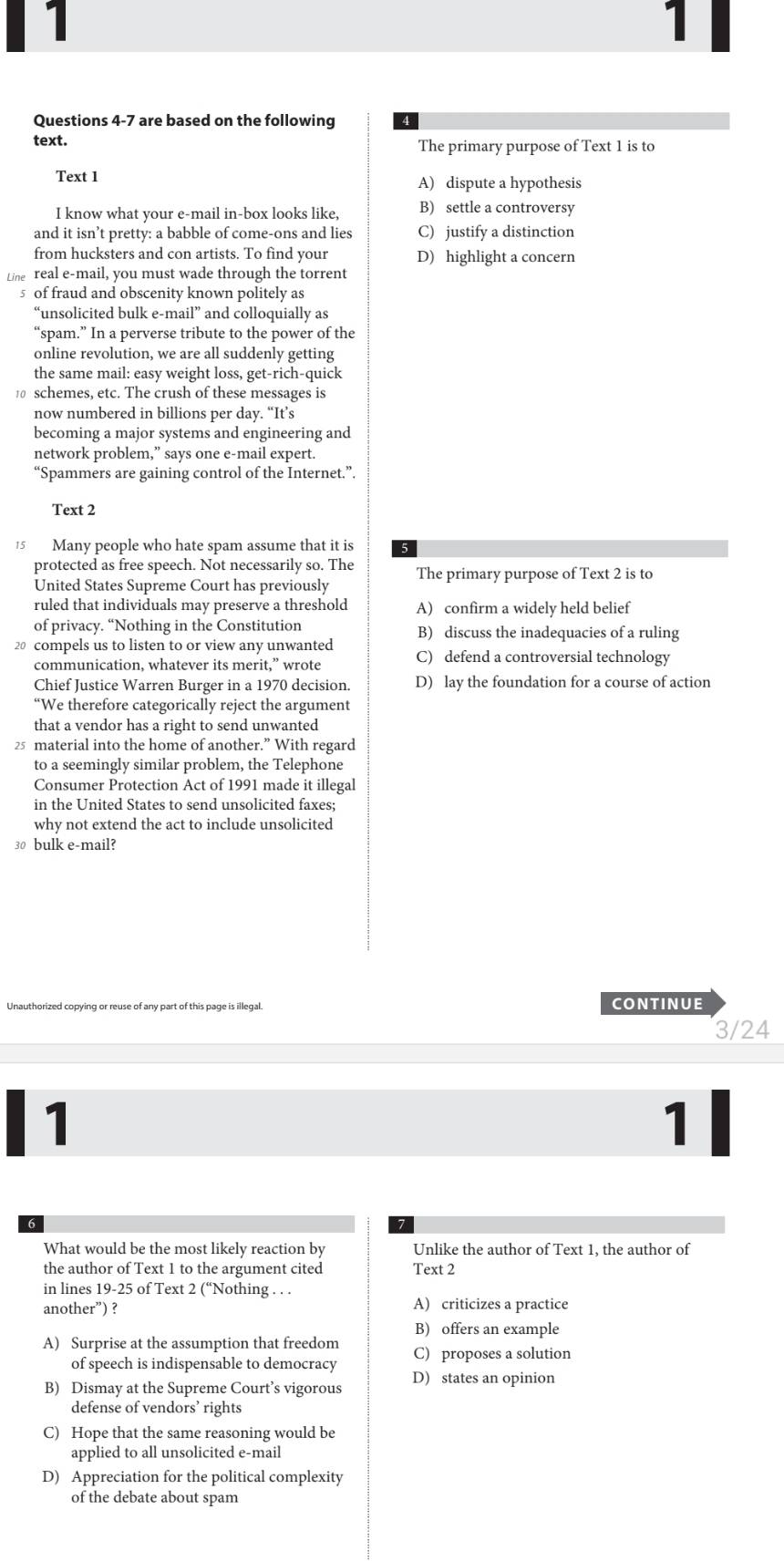 1
1
Questions 4-7 are based on the following
text. The primary purpose of Text 1 is to
Text 1 A) dispute a hypothesis
I know what your e-mail in-box looks like, B) settle a controversy
and it isn’t pretty: a babble of come-ons and lies C) justify a distinction
from hucksters and con artists. To find your D) highlight a concern
Line real e-mail, you must wade through the torrent
5 of fraud and obscenity known politely as
“unsolicited bulk e-mail” and colloquially as
“spam.” In a perverse tribute to the power of the
online revolution, we are all suddenly getting
the same mail: easy weight loss, get-rich-quick
10 schemes, etc. The crush of these messages is
now numbered in billions per day. “It’s
becoming a major systems and engineering and
network problem,” says one e-mail expert.
“Spammers are gaining control of the Internet.”.
Text 2
15 Many people who hate spam assume that it is
protected as free speech. Not necessarily so. The
United States Supreme Court has previously The primary purpose of Text 2 is to
ruled that individuals may preserve a threshold A) confirm a widely held belief
of privacy. “Nothing in the Constitution B) discuss the inadequacies of a ruling
20 compels us to listen to or view any unwanted C) defend a controversial technology
communication, whatever its merit,” wrote
Chief Justice Warren Burger in a 1970 decision. D) lay the foundation for a course of action
“We therefore categorically reject the argument
that a vendor has a right to send unwanted
25 material into the home of another.” With regard
to a seemingly similar problem, the Telephone
Consumer Protection Act of 1991 made it illegal
in the United States to send unsolicited faxes;
why not extend the act to include unsolicited
30 bulk e-mail?
Unauthorized copying or reuse of any part of this page is illegal. CONTINUE
3/24
1
1
What would be the most likely reaction by Unlike the author of Text 1, the author of
the author of Text 1 to the argument cited Text 2
in lines 19-25 of Text 2 (“Nothing . . .
another”) ? A) criticizes a practice
B) offers an example
A) Surprise at the assumption that freedom C) proposes a solution
of speech is indispensable to democracy
B) Dismay at the Supreme Court’s vigorous D) states an opinion
defense of vendors’ rights
C) Hope that the same reasoning would be
applied to all unsolicited e-mail
D) Appreciation for the political complexity
of the debate about spam