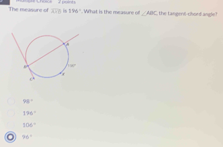 mple Choice  2 points
The measure of overline AXB is 196°. What is the measure of ∠ ABC , the tangent-chord angle?
98°
196°
106°
96°