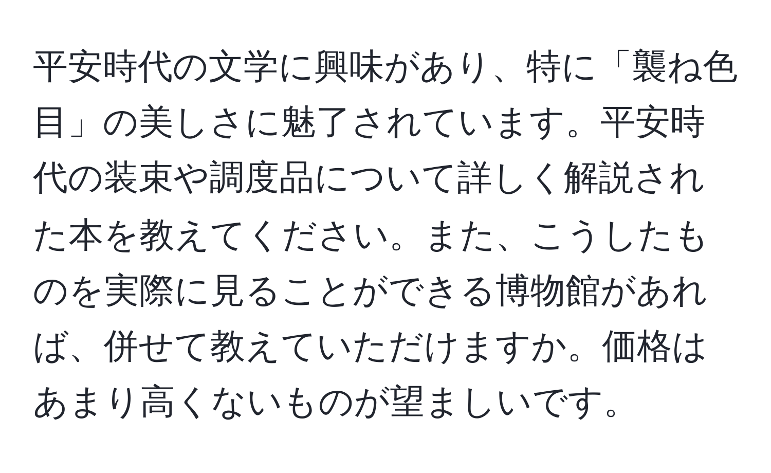 平安時代の文学に興味があり、特に「襲ね色目」の美しさに魅了されています。平安時代の装束や調度品について詳しく解説された本を教えてください。また、こうしたものを実際に見ることができる博物館があれば、併せて教えていただけますか。価格はあまり高くないものが望ましいです。